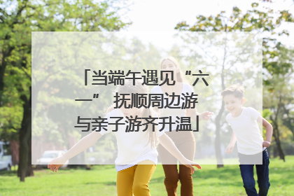 当端午遇见“六一” 抚顺周边游与亲子游齐升温