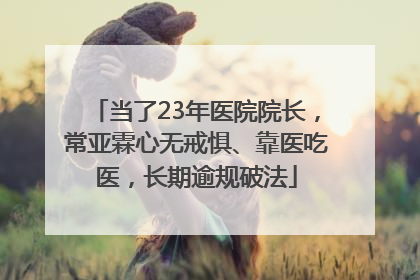 当了23年医院院长，常亚霖心无戒惧、靠医吃医，长期逾规破法
