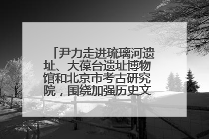 尹力走进琉璃河遗址、大葆台遗址博物馆和北京市考古研究院，围绕加强历史文化名城保护调研