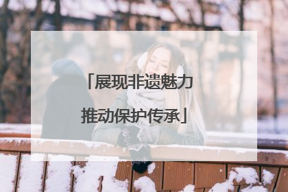 展现非遗魅力 推动保护传承