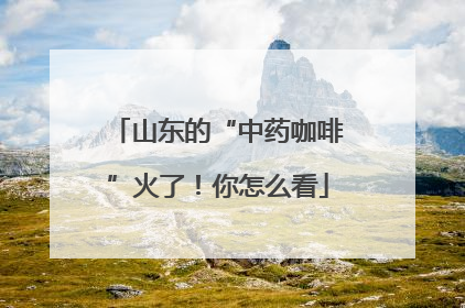 山东的“中药咖啡”火了！你怎么看