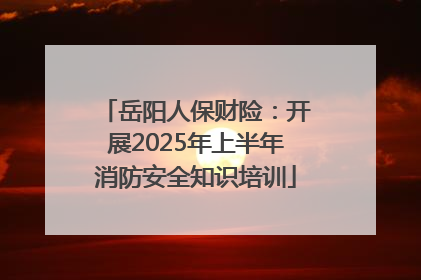 岳阳人保财险：开展2025年上半年消防安全知识培训