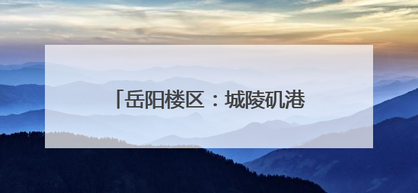 岳阳楼区：城陵矶港升级 助力文旅发展