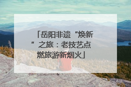 岳阳非遗“焕新”之旅：老技艺点燃旅游新烟火