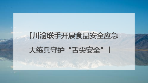 川渝联手开展食品安全应急大练兵守护“舌尖安全”