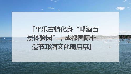 平乐古镇化身“邛酒百景体验园”，成都国际非遗节邛酒文化周启幕