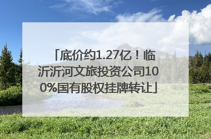 底价约1.27亿！临沂沂河文旅投资公司100%国有股权挂牌转让