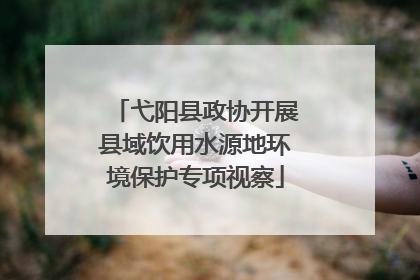 弋阳县政协开展县域饮用水源地环境保护专项视察