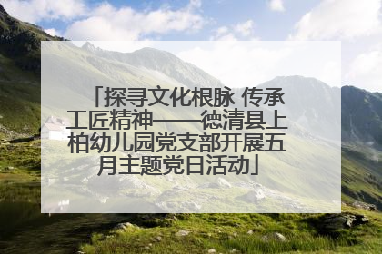 探寻文化根脉 传承工匠精神——德清县上柏幼儿园党支部开展五月主题党日活动