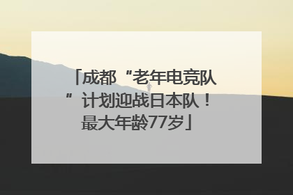 成都“老年电竞队”计划迎战日本队！最大年龄77岁
