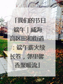 我们的节日·端午｜威海高区田和街道：端午薪火续长卷，邻里馨香聚暖流