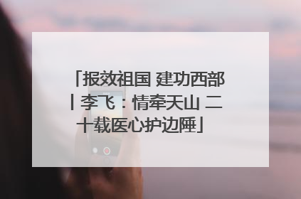 报效祖国 建功西部丨李飞：情牵天山 二十载医心护边陲