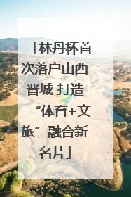 林丹杯首次落户山西晋城 打造“体育+文旅”融合新名片