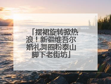 摆裙旋转掀热浪！新疆维吾尔婚礼舞圈粉泰山脚下老街坊