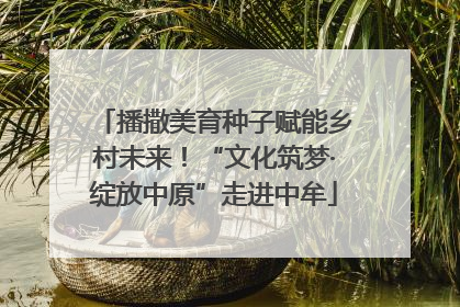 播撒美育种子赋能乡村未来！“文化筑梦·绽放中原”走进中牟