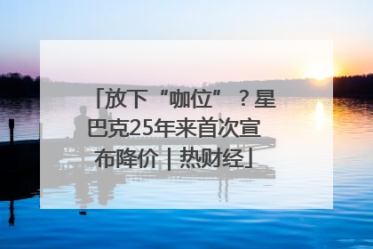 放下“咖位”？星巴克25年来首次宣布降价｜热财经