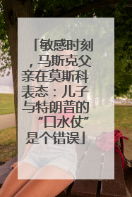敏感时刻，马斯克父亲在莫斯科表态：儿子与特朗普的“口水仗”是个错误