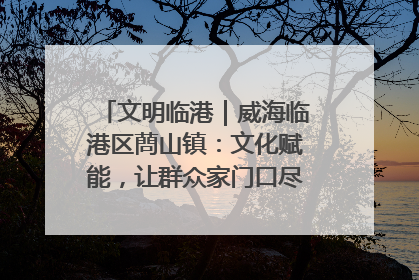 文明临港｜威海临港区蔄山镇：文化赋能，让群众家门口尽享幸福生活