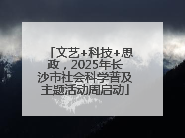 文艺+科技+思政，2025年长沙市社会科学普及主题活动周启动