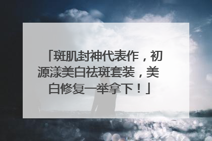 斑肌封神代表作，初源漾美白祛斑套装，美白修复一举拿下！