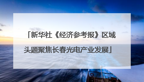 新华社《经济参考报》区域头题聚焦长春光电产业发展