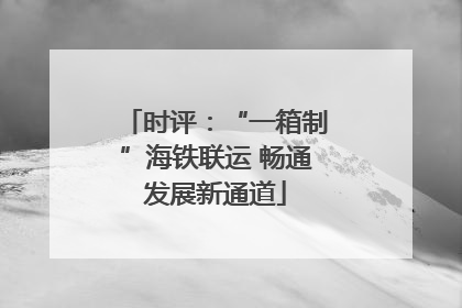 时评：“一箱制”海铁联运 畅通发展新通道