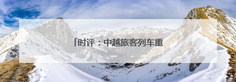 时评：中越旅客列车重启，跨越山海共赴未来