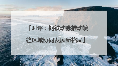 时评：钢铁动脉推动皖赣区域协同发展新格局