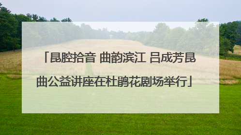 昆腔拾音 曲韵滨江 吕成芳昆曲公益讲座在杜鹃花剧场举行