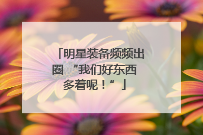 明星装备频频出圈 “我们好东西多着呢！”