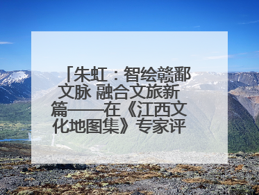 朱虹：智绘赣鄱文脉 融合文旅新篇——在《江西文化地图集》专家评审会上的演讲
