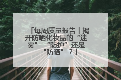 每周质量报告丨揭开防晒化妆品的“迷雾” “防护”还是“防晒”？