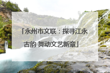 永州市文联：探寻江永古韵 舞动文艺新章