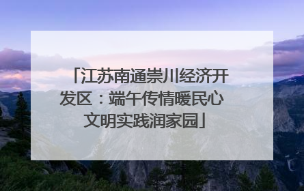 江苏南通崇川经济开发区：端午传情暖民心 文明实践润家园