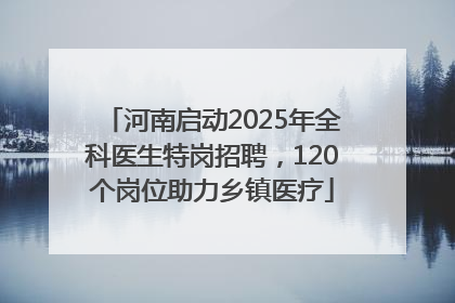河南启动2025年全科医生特岗招聘，120个岗位助力乡镇医疗