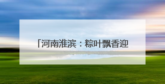 河南淮滨：粽叶飘香迎端午 传统民俗焕新彩