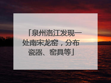 泉州洛江发现一处南宋龙窑，分布瓷器、窑具等