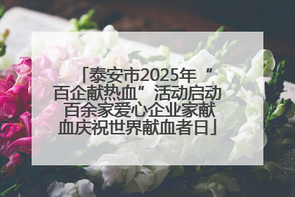 泰安市2025年“百企献热血”活动启动 百余家爱心企业家献血庆祝世界献血者日