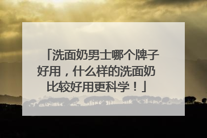 洗面奶男士哪个牌子好用，什么样的洗面奶比较好用更科学！