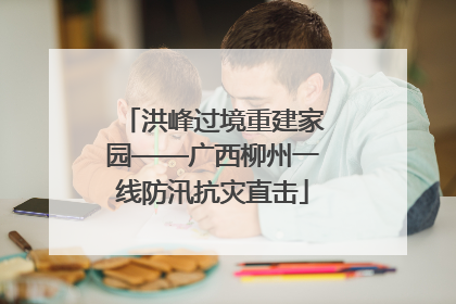 洪峰过境重建家园——广西柳州一线防汛抗灾直击