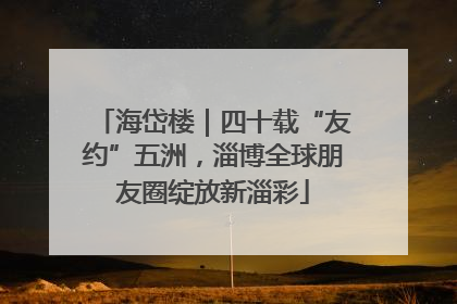 海岱楼｜四十载“友约”五洲，淄博全球朋友圈绽放新淄彩