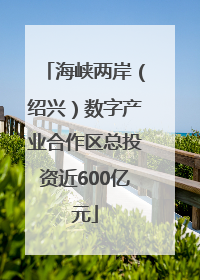 海峡两岸（绍兴）数字产业合作区总投资近600亿元