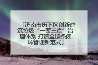 济南市历下区创新建筑垃圾“一案三查”治理体系 打造全链条闭环管理新范式