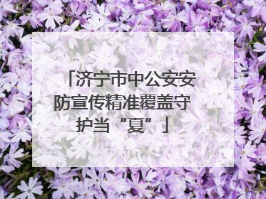 济宁市中公安安防宣传精准覆盖守护当“夏”