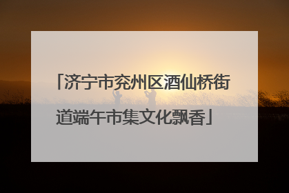 济宁市兖州区酒仙桥街道端午市集文化飘香