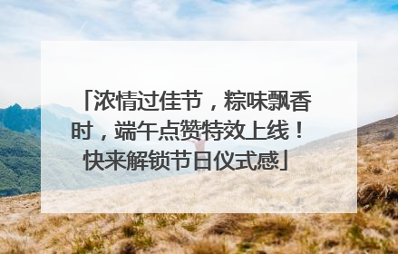 浓情过佳节，粽味飘香时，端午点赞特效上线！快来解锁节日仪式感