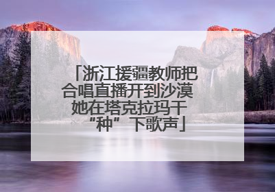 浙江援疆教师把合唱直播开到沙漠 她在塔克拉玛干“种”下歌声