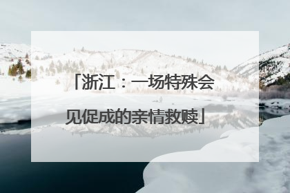 浙江：一场特殊会见促成的亲情救赎