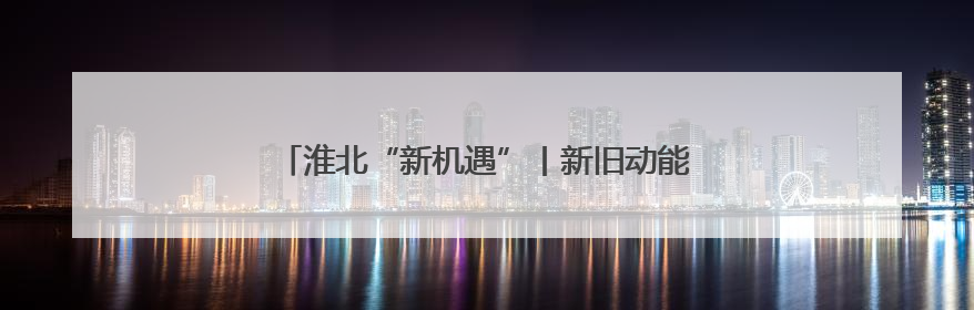 淮北“新机遇”丨新旧动能转换为发展“续航增速”