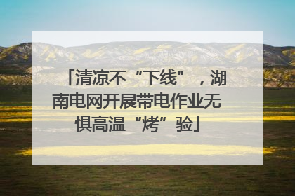 清凉不“下线”，湖南电网开展带电作业无惧高温“烤”验